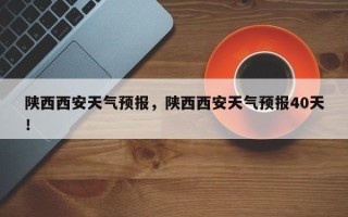 陕西西安天气预报，陕西西安天气预报40天！