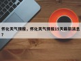 怀化天气预报，怀化天气预报15天最新消息？