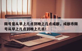 限号是从早上几点到晚上几点成都，成都市限号从早上几点到晚上几点！