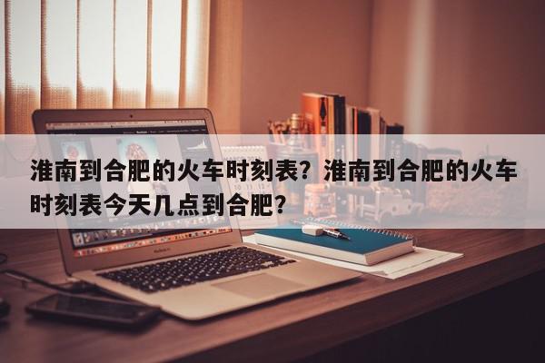 淮南到合肥的火车时刻表？淮南到合肥的火车时刻表今天几点到合肥？-第1张图片-我家生活百科