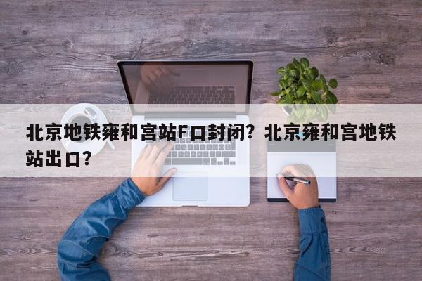 北京地铁雍和宫站F口封闭？北京雍和宫地铁站出口？-第1张图片-我家生活百科