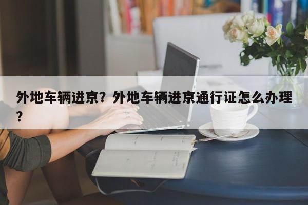 外地车辆进京？外地车辆进京通行证怎么办理？-第1张图片-我家生活百科