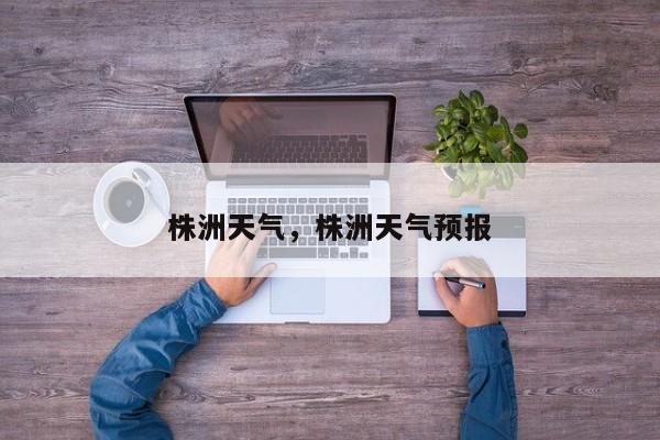 株洲天气，株洲天气预报-第1张图片-我家生活百科