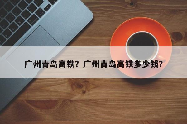 广州青岛高铁？广州青岛高铁多少钱？-第1张图片-我家生活百科