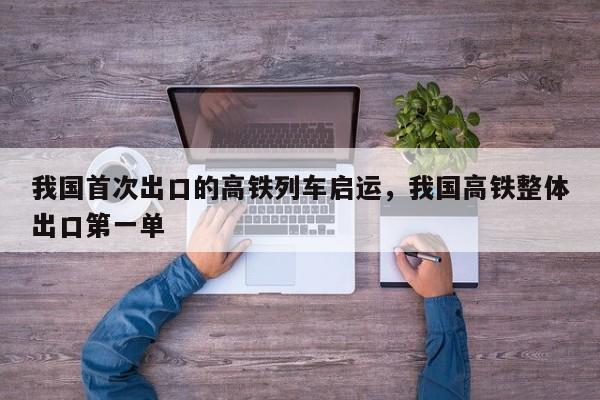 我国首次出口的高铁列车启运，我国高铁整体出口第一单-第1张图片-我家生活百科