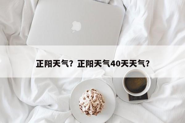 正阳天气？正阳天气40天天气？-第1张图片-我家生活百科