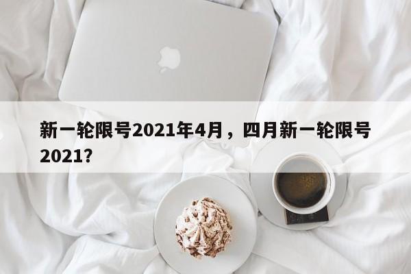 新一轮限号2021年4月，四月新一轮限号2021？-第1张图片-我家生活百科