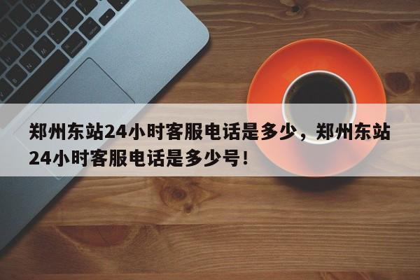 郑州东站24小时客服电话是多少，郑州东站24小时客服电话是多少号！-第1张图片-我家生活百科