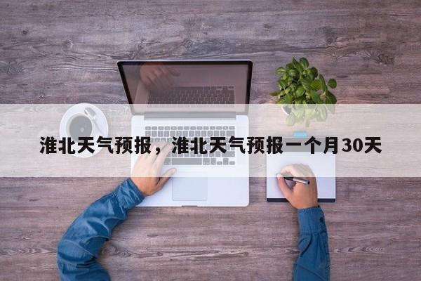 淮北天气预报，淮北天气预报一个月30天-第1张图片-我家生活百科