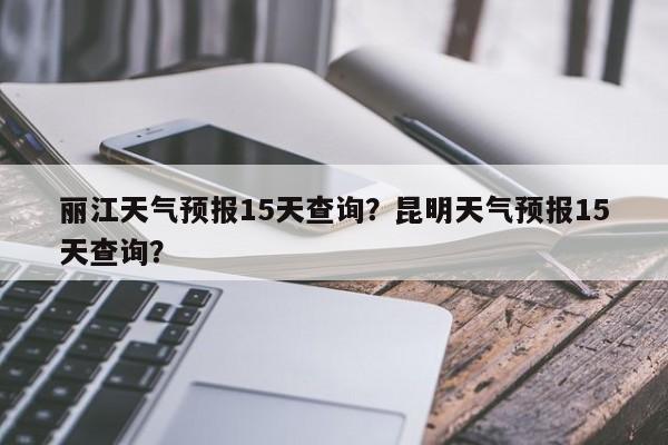 丽江天气预报15天查询？昆明天气预报15天查询？-第1张图片-我家生活百科