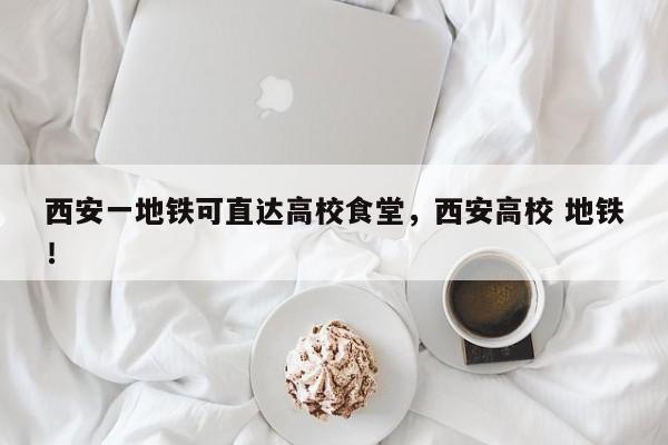西安一地铁可直达高校食堂，西安高校 地铁！-第1张图片-我家生活百科
