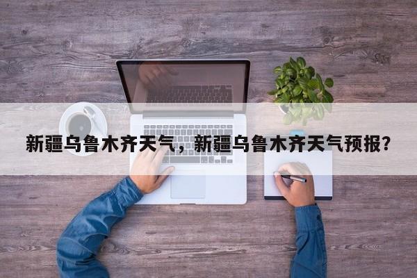 新疆乌鲁木齐天气，新疆乌鲁木齐天气预报？-第1张图片-我家生活百科
