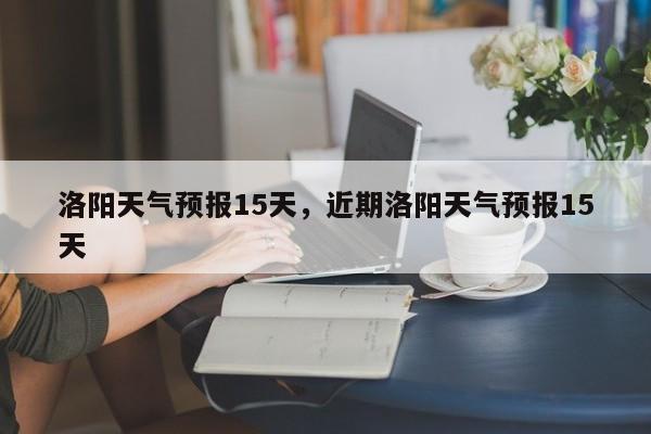 洛阳天气预报15天，近期洛阳天气预报15天-第1张图片-我家生活百科