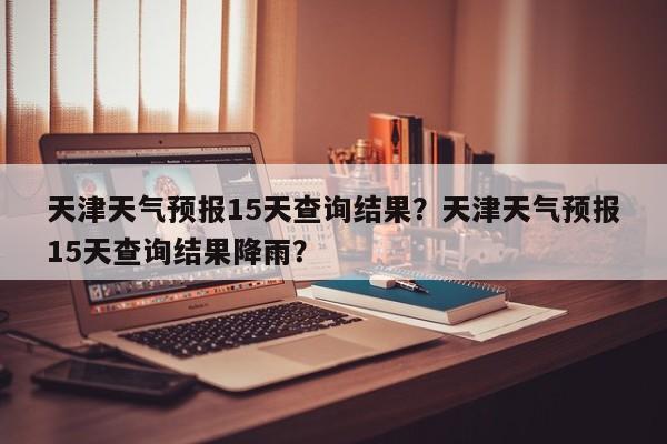 天津天气预报15天查询结果？天津天气预报15天查询结果降雨？-第1张图片-我家生活百科