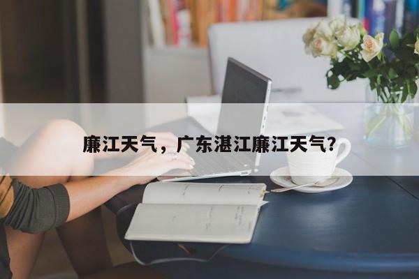廉江天气，广东湛江廉江天气？-第1张图片-我家生活百科