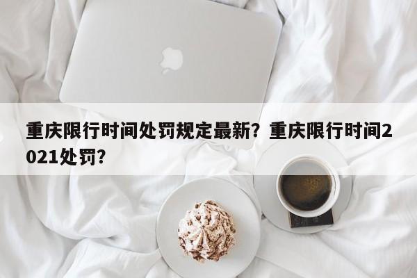 重庆限行时间处罚规定最新？重庆限行时间2021处罚？-第1张图片-我家生活百科