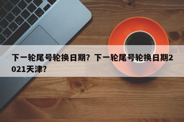 下一轮尾号轮换日期？下一轮尾号轮换日期2021天津？-第1张图片-我家生活百科
