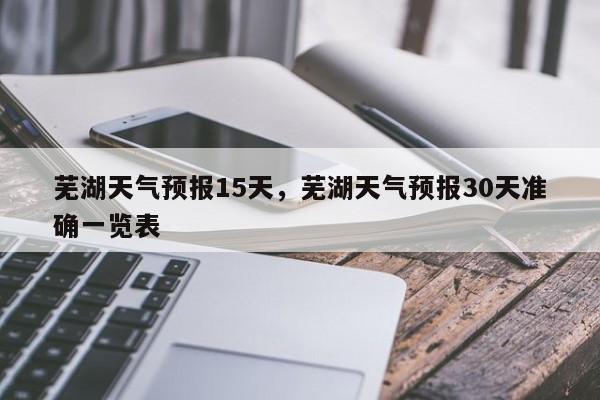 芜湖天气预报15天，芜湖天气预报30天准确一览表-第1张图片-我家生活百科
