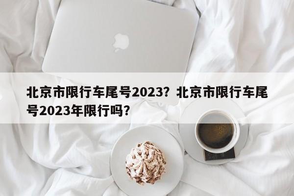 北京市限行车尾号2023？北京市限行车尾号2023年限行吗？-第1张图片-我家生活百科