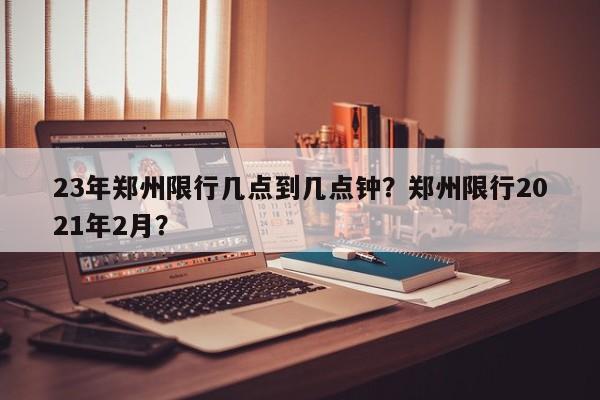 23年郑州限行几点到几点钟？郑州限行2021年2月？-第1张图片-我家生活百科