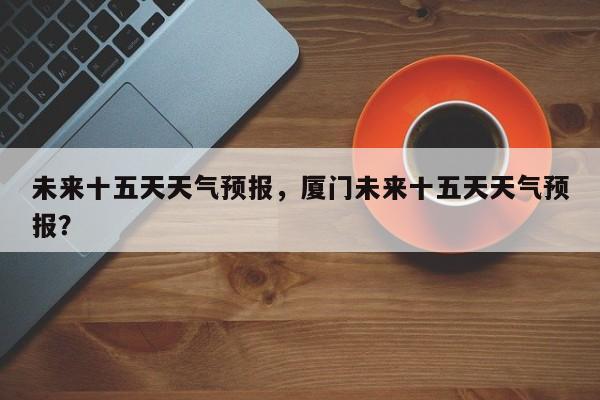 未来十五天天气预报，厦门未来十五天天气预报？-第1张图片-我家生活百科