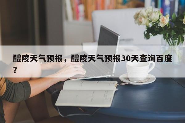 醴陵天气预报，醴陵天气预报30天查询百度？-第1张图片-我家生活百科
