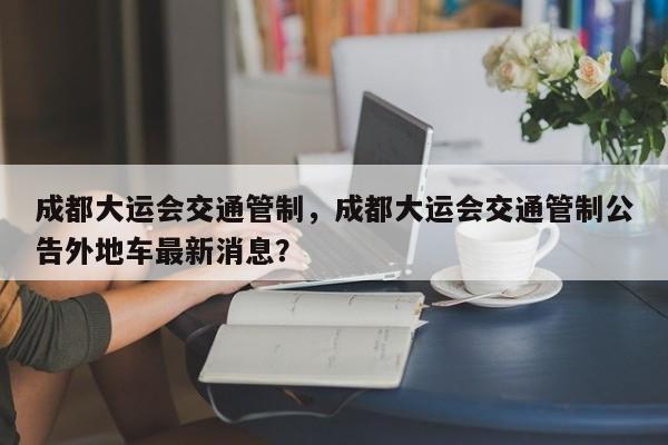 成都大运会交通管制，成都大运会交通管制公告外地车最新消息？-第1张图片-我家生活百科