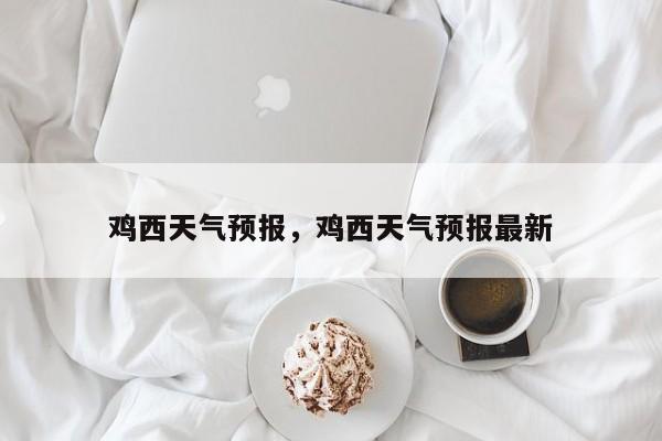 鸡西天气预报，鸡西天气预报最新-第1张图片-我家生活百科