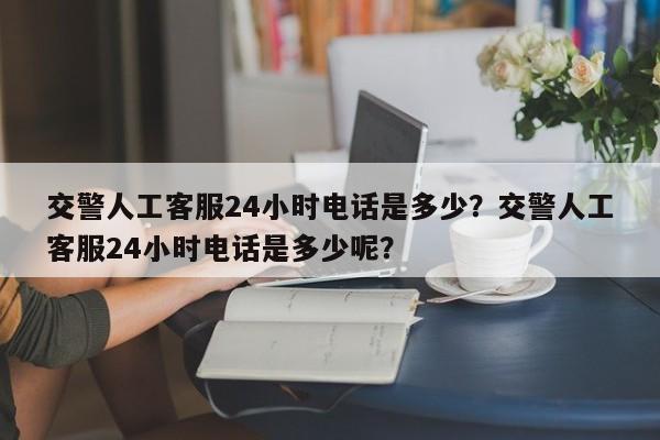交警人工客服24小时电话是多少？交警人工客服24小时电话是多少呢？-第1张图片-我家生活百科