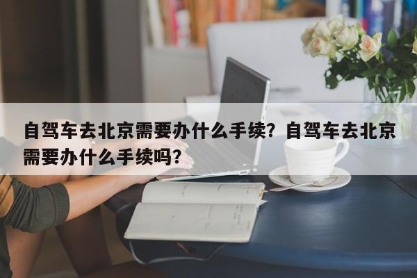 自驾车去北京需要办什么手续？自驾车去北京需要办什么手续吗？-第1张图片-我家生活百科