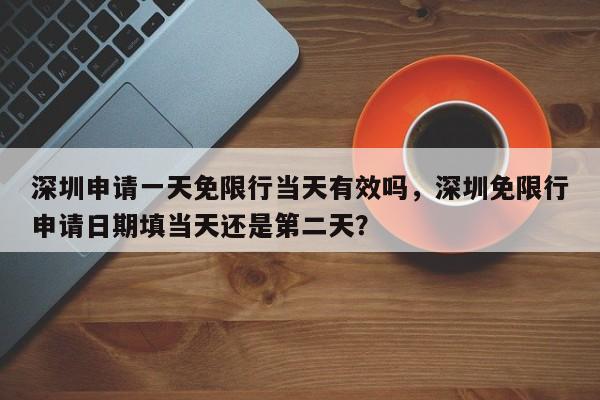 深圳申请一天免限行当天有效吗，深圳免限行申请日期填当天还是第二天？-第1张图片-我家生活百科