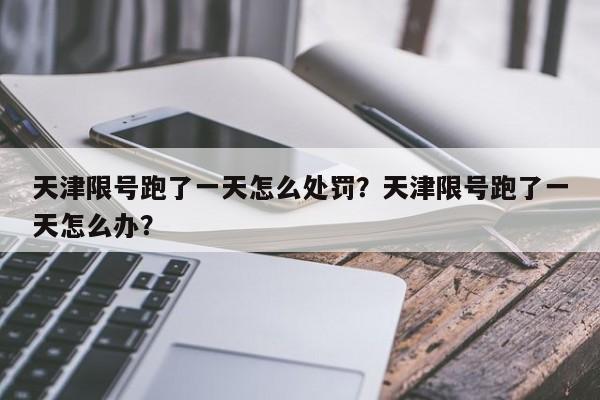 天津限号跑了一天怎么处罚？天津限号跑了一天怎么办？-第1张图片-我家生活百科