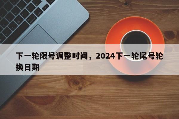 下一轮限号调整时间，2024下一轮尾号轮换日期-第1张图片-我家生活百科