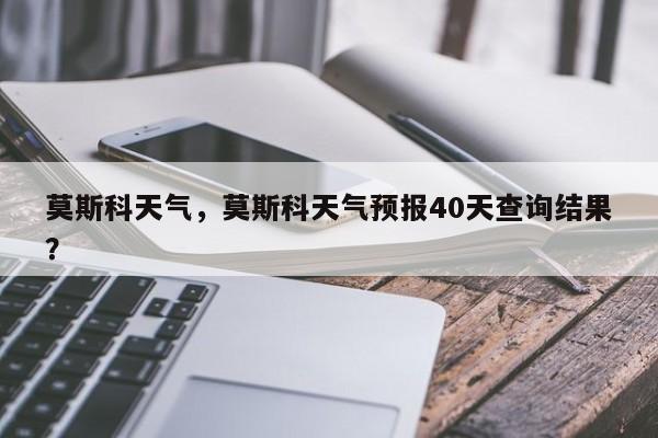 莫斯科天气，莫斯科天气预报40天查询结果？-第1张图片-我家生活百科