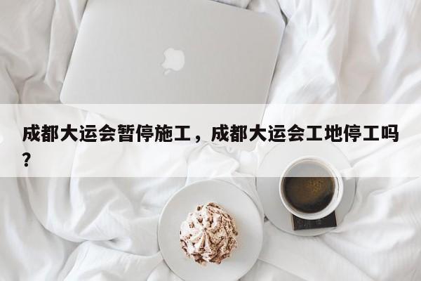 成都大运会暂停施工，成都大运会工地停工吗？-第1张图片-我家生活百科