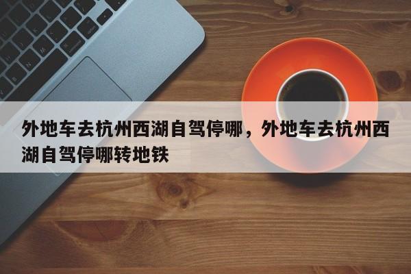 外地车去杭州西湖自驾停哪，外地车去杭州西湖自驾停哪转地铁-第1张图片-我家生活百科