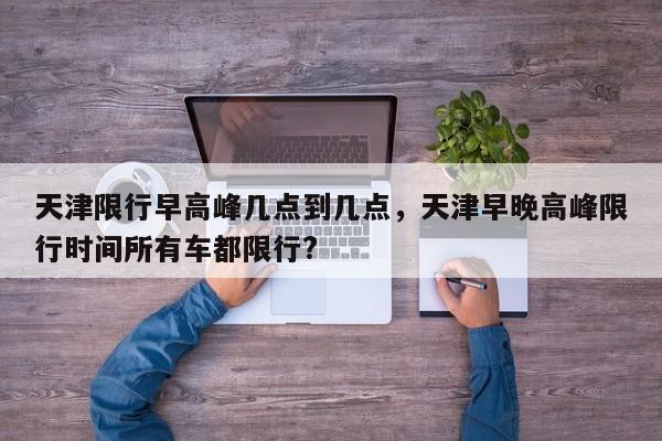 天津限行早高峰几点到几点，天津早晚高峰限行时间所有车都限行?-第1张图片-我家生活百科