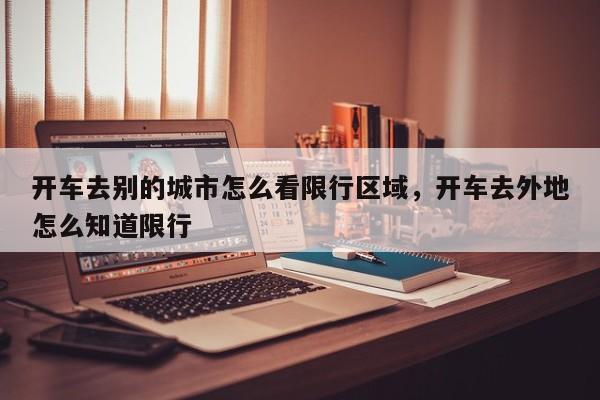 开车去别的城市怎么看限行区域，开车去外地怎么知道限行-第1张图片-我家生活百科