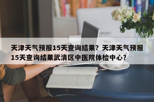 天津天气预报15天查询结果？天津天气预报15天查询结果武清区中医院体检中心？-第1张图片-我家生活百科