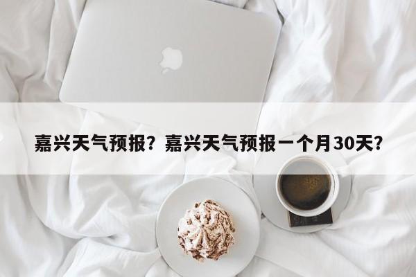 嘉兴天气预报？嘉兴天气预报一个月30天？-第1张图片-我家生活百科