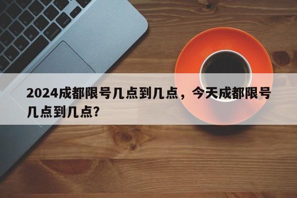 2024成都限号几点到几点，今天成都限号几点到几点？-第1张图片-我家生活百科
