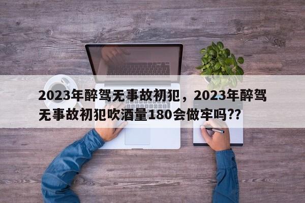 2023年醉驾无事故初犯，2023年醉驾无事故初犯吹酒量180会做牢吗?？-第1张图片-我家生活百科