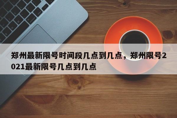 郑州最新限号时间段几点到几点，郑州限号2021最新限号几点到几点-第1张图片-我家生活百科
