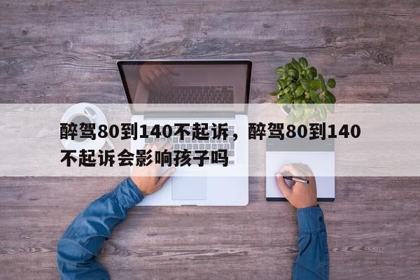 醉驾80到140不起诉，醉驾80到140不起诉会影响孩子吗-第1张图片-我家生活百科