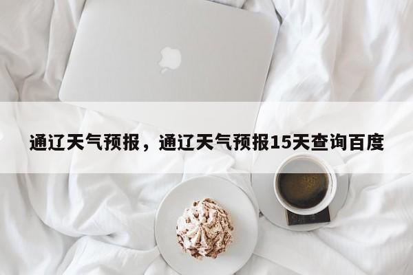 通辽天气预报，通辽天气预报15天查询百度-第1张图片-我家生活百科