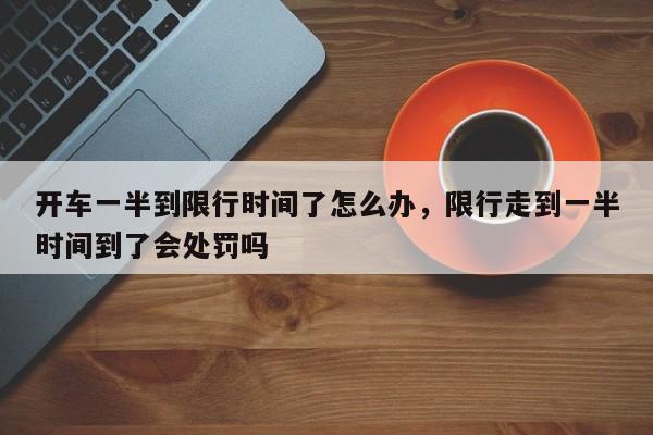开车一半到限行时间了怎么办，限行走到一半时间到了会处罚吗-第1张图片-我家生活百科