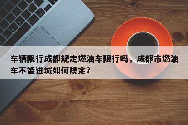 车辆限行成都规定燃油车限行吗，成都市燃油车不能进城如何规定？-第1张图片-我家生活百科