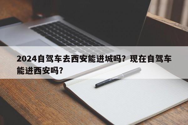 2024自驾车去西安能进城吗？现在自驾车能进西安吗？-第1张图片-我家生活百科