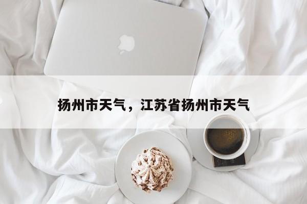 扬州市天气，江苏省扬州市天气-第1张图片-我家生活百科
