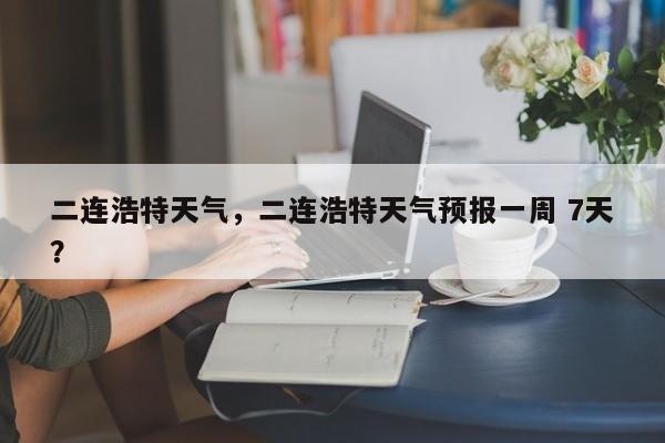 二连浩特天气，二连浩特天气预报一周 7天？-第1张图片-我家生活百科